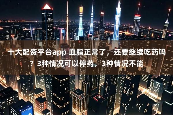 十大配资平台app 血脂正常了，还要继续吃药吗？3种情况可以停药，3种情况不能