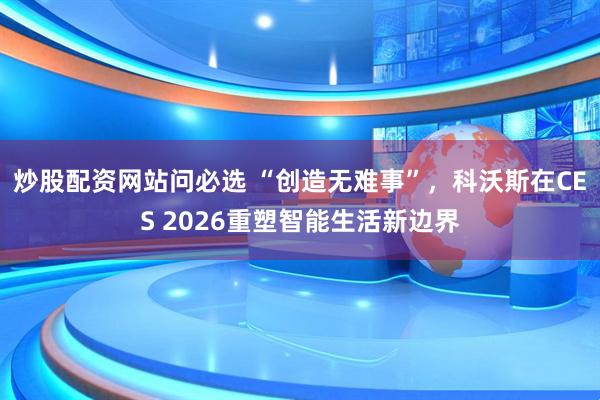 炒股配资网站问必选 “创造无难事”，科沃斯在CES 2026重塑智能生活新边界